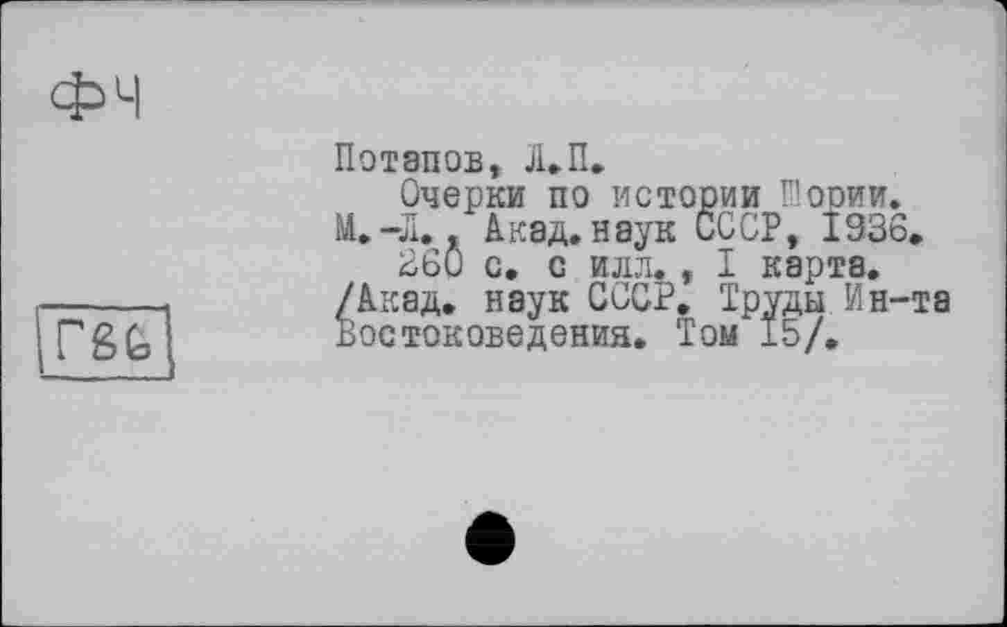 ﻿ФЧ
rgfc
Потапов, Л.П.
Очерки по истории Шории. М.-Л.. Акад, наук СООР, 1936.
260 с. с илл. , I карта. /Акад, наук СССР. Труды Ин-та Востоковедения. Том 15/.